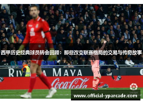 西甲历史经典球员转会回顾：那些改变联赛格局的交易与传奇故事