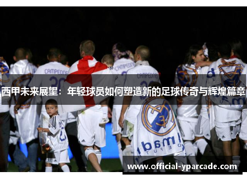 西甲未来展望：年轻球员如何塑造新的足球传奇与辉煌篇章