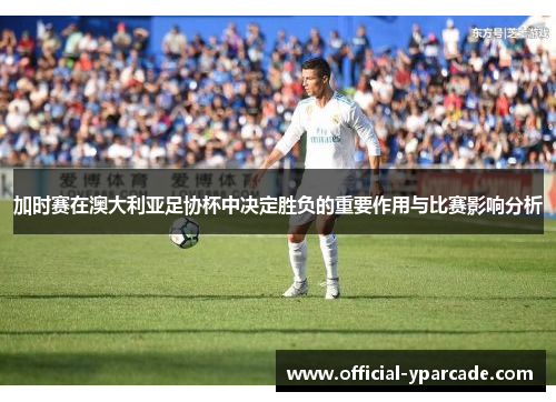 加时赛在澳大利亚足协杯中决定胜负的重要作用与比赛影响分析