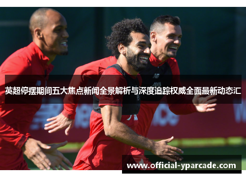 英超停摆期间五大焦点新闻全景解析与深度追踪权威全面最新动态汇