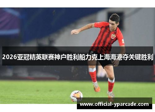 2026亚冠精英联赛神户胜利船力克上海海港夺关键胜利