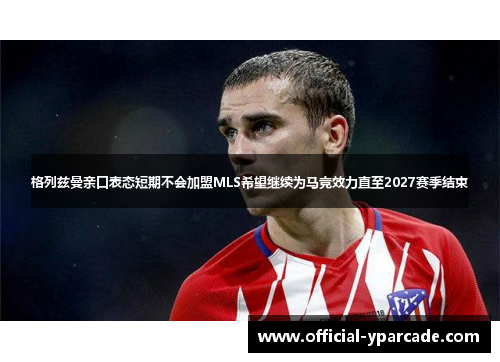 格列兹曼亲口表态短期不会加盟MLS希望继续为马竞效力直至2027赛季结束 格列兹曼亲口表态短期不会加盟MLS希望继续为马竞效力直至2027赛季结束