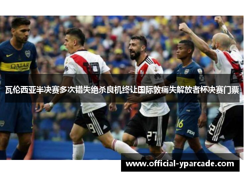 瓦伦西亚半决赛多次错失绝杀良机终让国际敦痛失解放者杯决赛门票 瓦伦西亚半决赛多次错失绝杀良机终让国际敦痛失解放者杯决赛门票