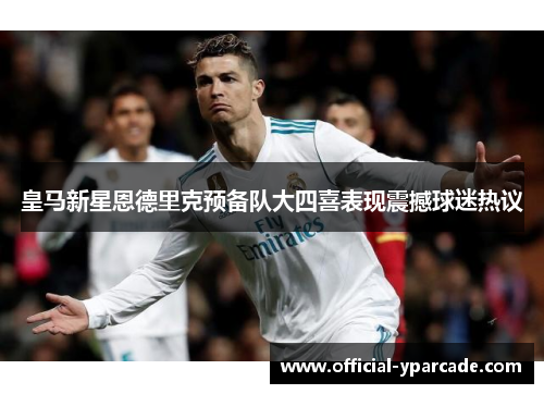 皇马新星恩德里克预备队大四喜表现震撼球迷热议 皇马新星恩德里克预备队大四喜表现震撼球迷热议