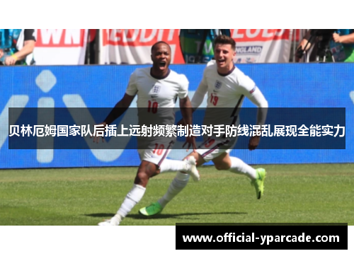 贝林厄姆国家队后插上远射频繁制造对手防线混乱展现全能实力