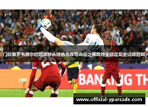 门将普罗韦德尔欧冠读秒头球绝杀改写命运之夜震惊全欧足坛史诗级时刻