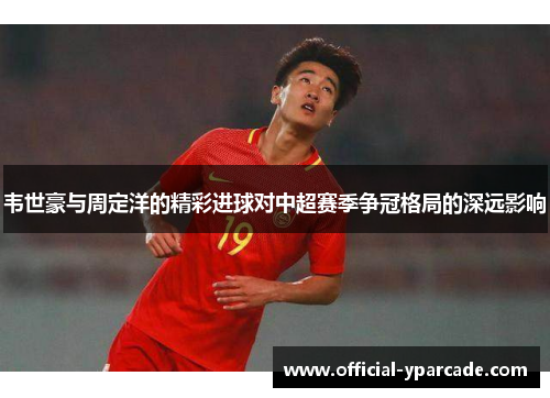 韦世豪与周定洋的精彩进球对中超赛季争冠格局的深远影响