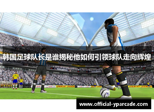 韩国足球队长是谁揭秘他如何引领球队走向辉煌