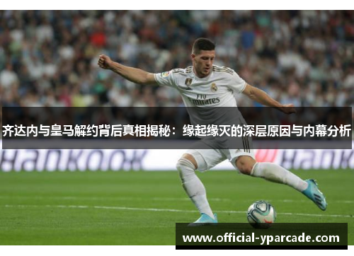 齐达内与皇马解约背后真相揭秘：缘起缘灭的深层原因与内幕分析