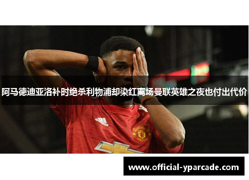 阿马德迪亚洛补时绝杀利物浦却染红离场曼联英雄之夜也付出代价 阿马德迪亚洛补时绝杀利物浦却染红离场曼联英雄之夜也付出代价